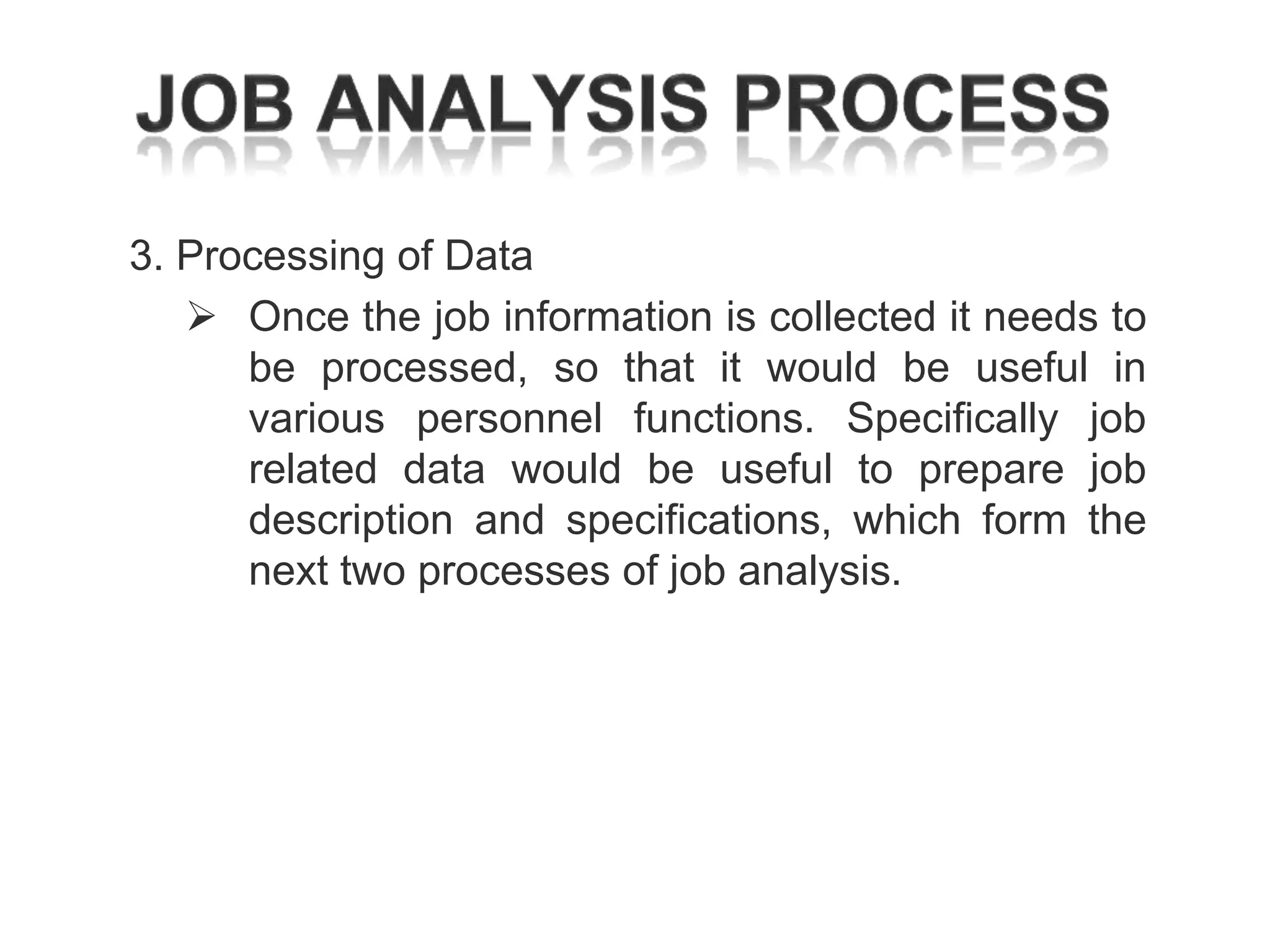 3. Processing of Data
 Once the job information is collected it needs to
be processed, so that it would be useful in
various personnel functions. Specifically job
related data would be useful to prepare job
description and specifications, which form the
next two processes of job analysis.

 