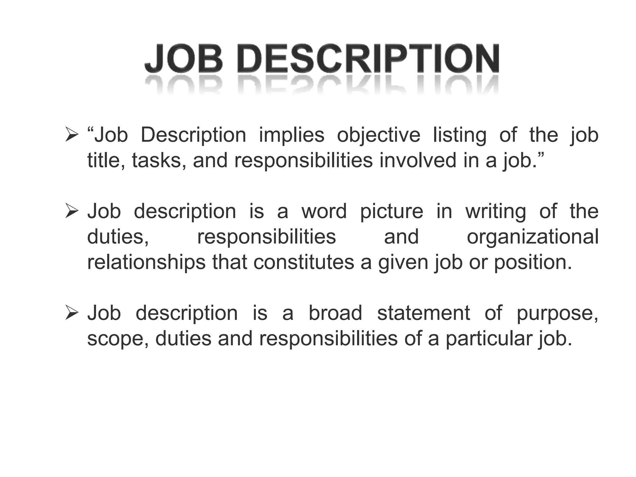  ―Job Description implies objective listing of the job
title, tasks, and responsibilities involved in a job.‖

 Job description is a word picture in writing of the
duties,
responsibilities
and
organizational
relationships that constitutes a given job or position.
 Job description is a broad statement of purpose,
scope, duties and responsibilities of a particular job.

 