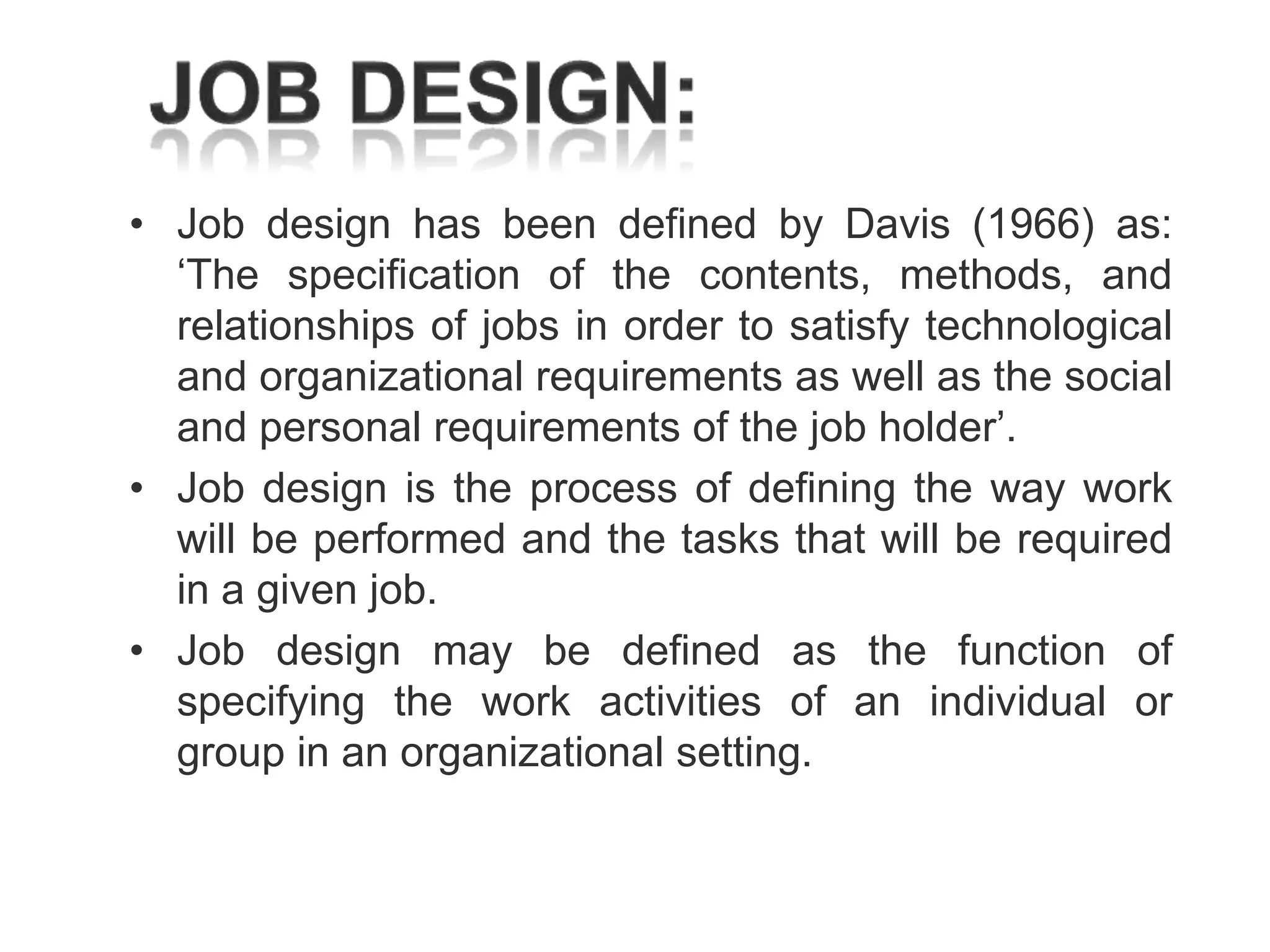 • Job design has been defined by Davis (1966) as:
‗The specification of the contents, methods, and
relationships of jobs in order to satisfy technological
and organizational requirements as well as the social
and personal requirements of the job holder‘.
• Job design is the process of defining the way work
will be performed and the tasks that will be required
in a given job.
• Job design may be defined as the function of
specifying the work activities of an individual or
group in an organizational setting.

 