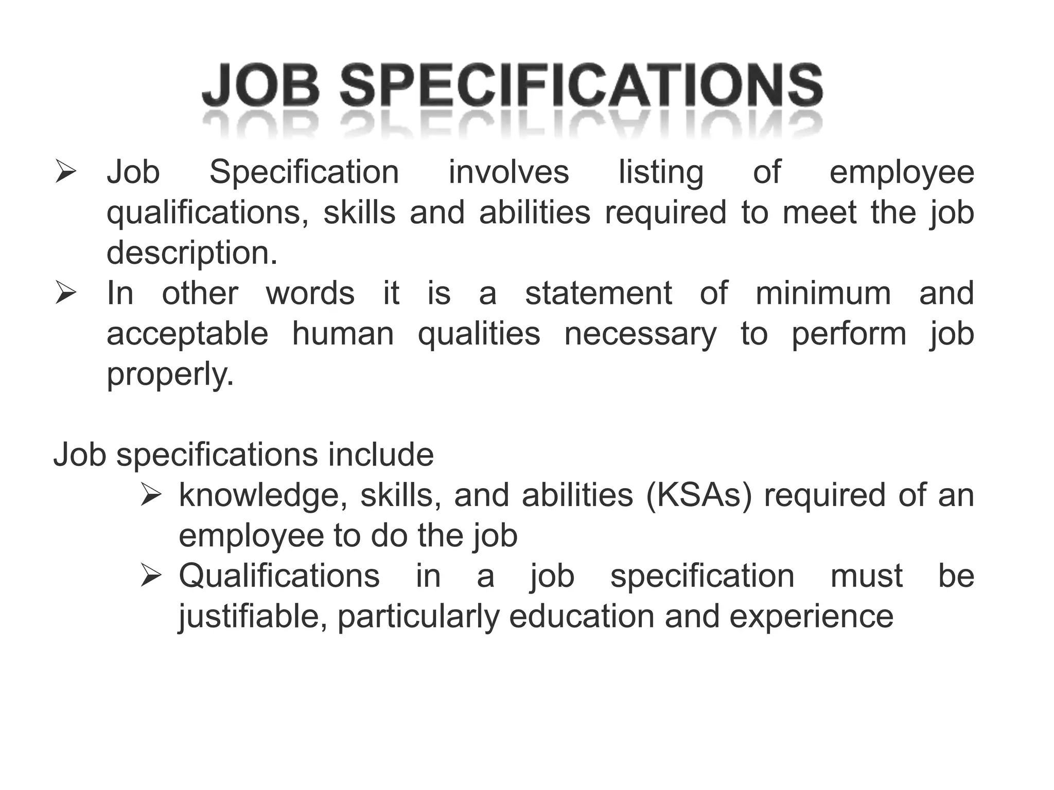  Job Specification involves listing
qualifications, skills and abilities required
description.
 In other words it is a statement of
acceptable human qualities necessary
properly.

of employee
to meet the job
minimum and
to perform job

Job specifications include
 knowledge, skills, and abilities (KSAs) required of an
employee to do the job
 Qualifications in a job specification must be
justifiable, particularly education and experience

 