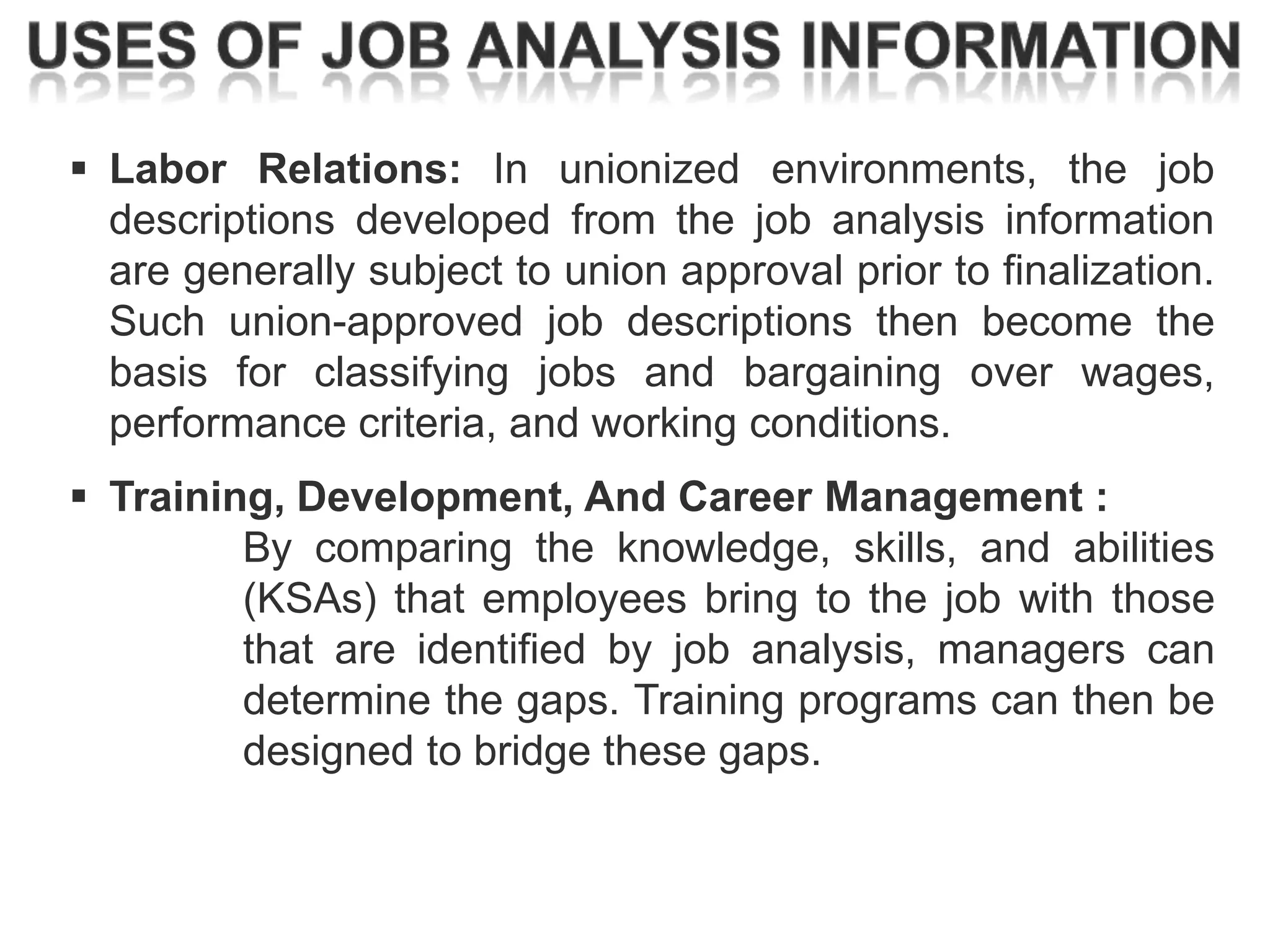  Labor Relations: In unionized environments, the job
descriptions developed from the job analysis information
are generally subject to union approval prior to finalization.
Such union-approved job descriptions then become the
basis for classifying jobs and bargaining over wages,
performance criteria, and working conditions.
 Training, Development, And Career Management :
By comparing the knowledge, skills, and abilities
(KSAs) that employees bring to the job with those
that are identified by job analysis, managers can
determine the gaps. Training programs can then be
designed to bridge these gaps.

 