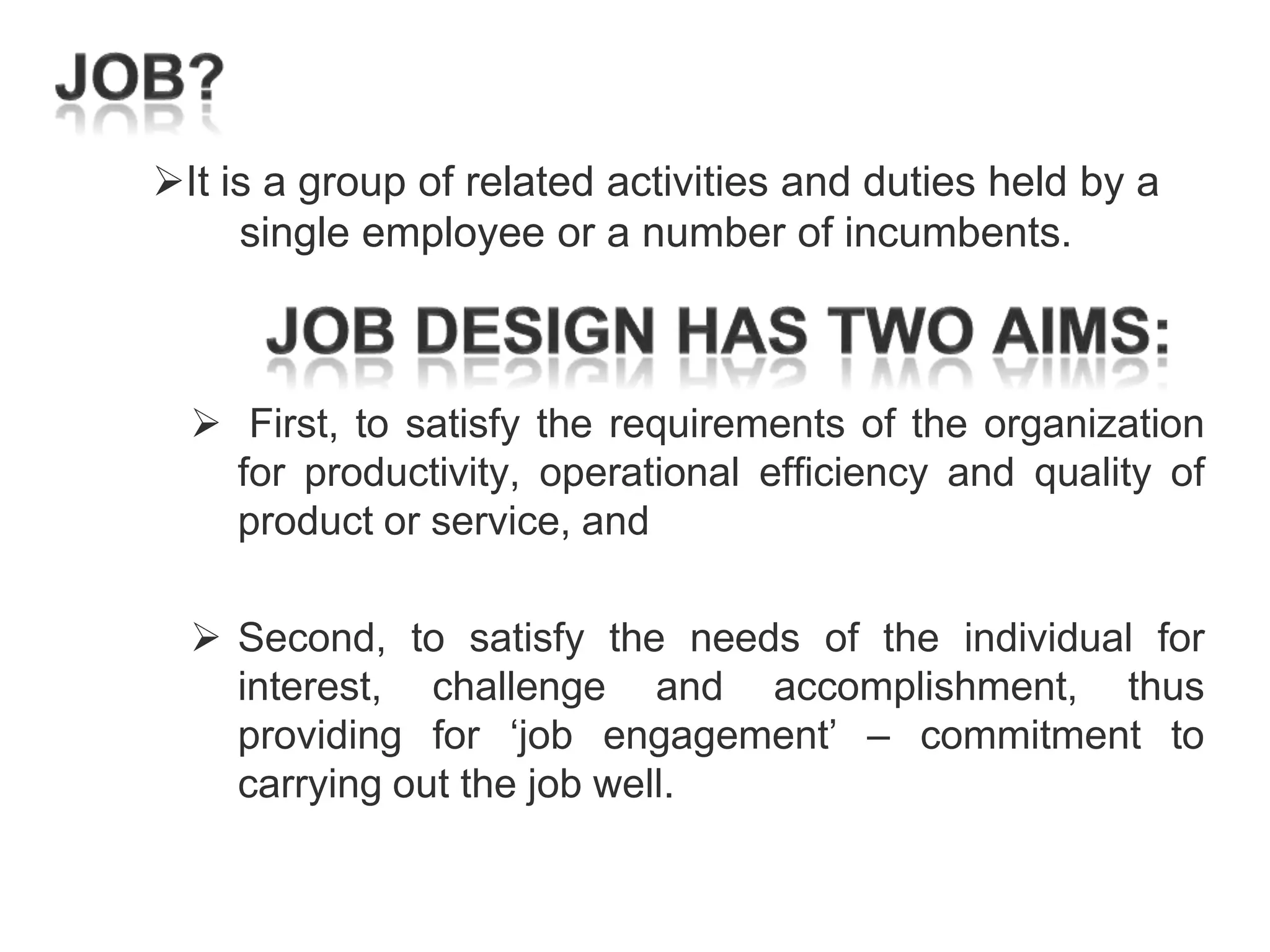 It is a group of related activities and duties held by a
single employee or a number of incumbents.

 First, to satisfy the requirements of the organization
for productivity, operational efficiency and quality of
product or service, and
 Second, to satisfy the needs of the individual for
interest, challenge and accomplishment, thus
providing for ‗job engagement‘ – commitment to
carrying out the job well.

 