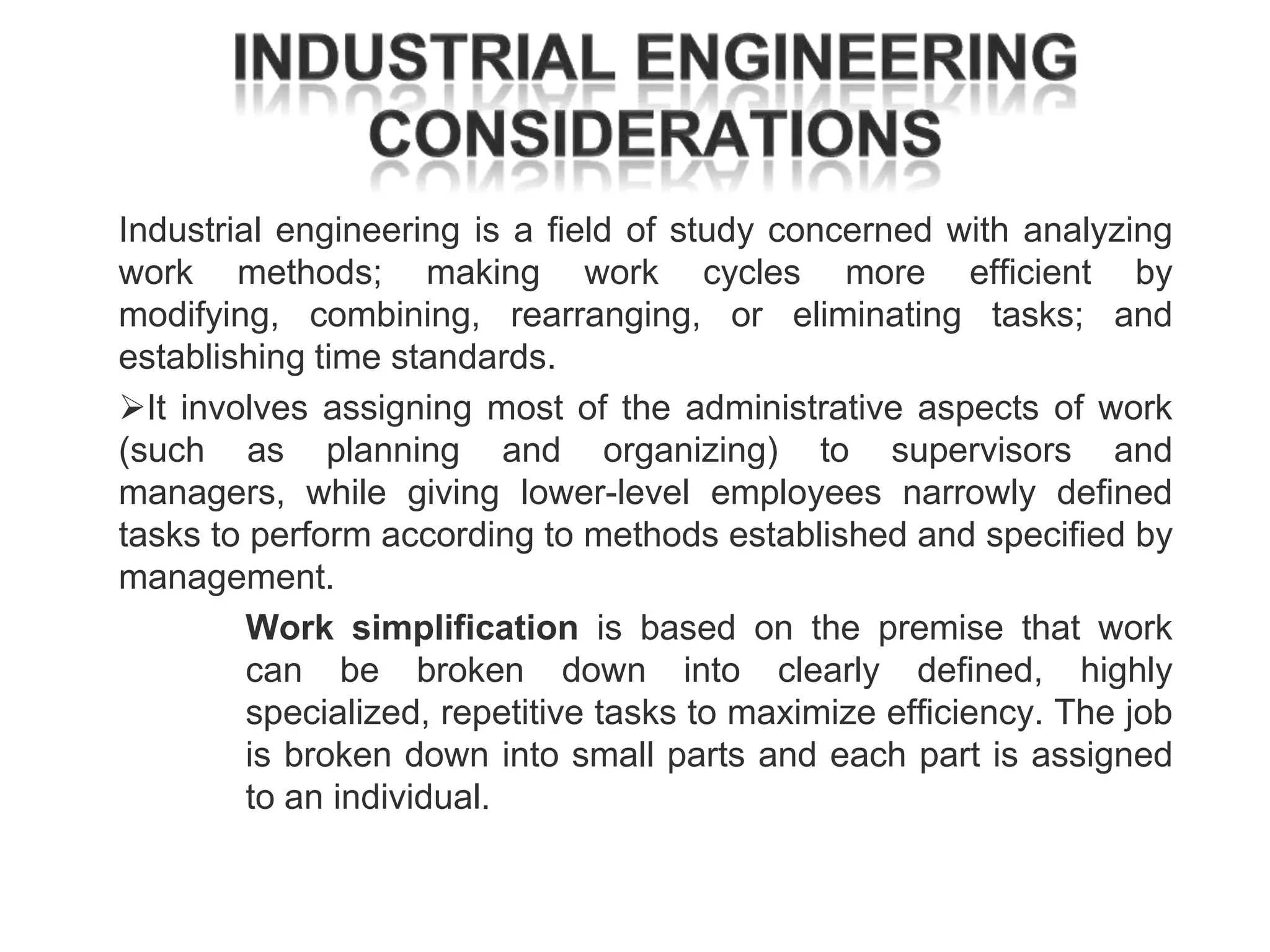 Industrial engineering is a field of study concerned with analyzing
work methods; making work cycles more efficient by
modifying, combining, rearranging, or eliminating tasks; and
establishing time standards.
It involves assigning most of the administrative aspects of work
(such as planning and organizing) to supervisors and
managers, while giving lower-level employees narrowly defined
tasks to perform according to methods established and specified by
management.
Work simplification is based on the premise that work
can be broken down into clearly defined, highly
specialized, repetitive tasks to maximize efficiency. The job
is broken down into small parts and each part is assigned
to an individual.

 