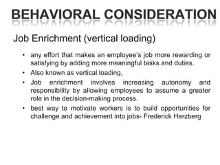 Job Enrichment (vertical loading)
• any effort that makes an employee‘s job more rewarding or
satisfying by adding more meaningful tasks and duties.
• Also known as vertical loading,
• Job enrichment involves increasing autonomy and
responsibility by allowing employees to assume a greater
role in the decision-making process.
• best way to motivate workers is to build opportunities for
challenge and achievement into jobs- Frederick Herzberg

 