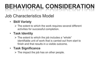 Job Characteristics Model
• Skill Variety
 The extent to which the work requires several different
activities for successful completion.

• Task Identity
 The extent to which the job includes a ―whole‖
identifiable unit of work that is carried out from start to
finish and that results in a visible outcome.

• Task Significance
 The impact the job has on other people.

 