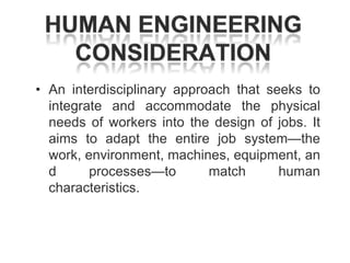 • An interdisciplinary approach that seeks to
integrate and accommodate the physical
needs of workers into the design of jobs. It
aims to adapt the entire job system—the
work, environment, machines, equipment, an
d
processes—to
match
human
characteristics.

 