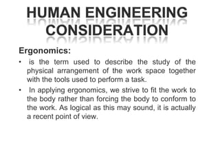 Ergonomics:
•

is the term used to describe the study of the
physical arrangement of the work space together
with the tools used to perform a task.
• In applying ergonomics, we strive to fit the work to
the body rather than forcing the body to conform to
the work. As logical as this may sound, it is actually
a recent point of view.

 