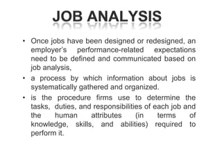 • Once jobs have been designed or redesigned, an
employer‘s performance-related expectations
need to be defined and communicated based on
job analysis,
• a process by which information about jobs is
systematically gathered and organized.
• is the procedure firms use to determine the
tasks, duties, and responsibilities of each job and
the
human
attributes
(in
terms
of
knowledge, skills, and abilities) required to
perform it.

 