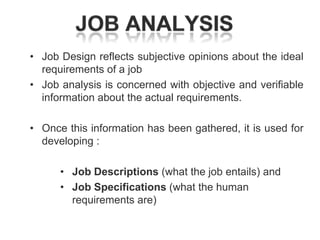 • Job Design reflects subjective opinions about the ideal
requirements of a job
• Job analysis is concerned with objective and verifiable
information about the actual requirements.
• Once this information has been gathered, it is used for
developing :
• Job Descriptions (what the job entails) and
• Job Specifications (what the human
requirements are)

 