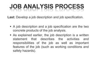 Last: Develop a job description and job specification.

 A job description and a job specification are the two
concrete products of the job analysis.
 As explained earlier, the job description is a written
statement that describes the activities and
responsibilities of the job as well as important
features of the job (such as working conditions and
safety hazards).

 