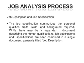 Job Description and Job Specification
• The job specification summarizes the personal
qualities, traits, skills, and background required.
While there may be a separate
document
describing the human qualifications, job descriptions
and specifications are often combined in a single
document, generally titled ―Job Description

 