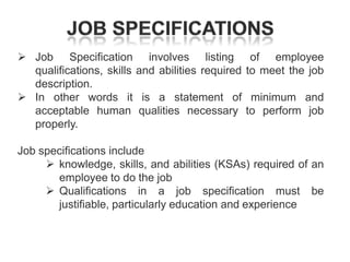  Job Specification involves listing
qualifications, skills and abilities required
description.
 In other words it is a statement of
acceptable human qualities necessary
properly.

of employee
to meet the job
minimum and
to perform job

Job specifications include
 knowledge, skills, and abilities (KSAs) required of an
employee to do the job
 Qualifications in a job specification must be
justifiable, particularly education and experience

 
