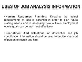 Human Resources Planning: Knowing the actual
requirements of jobs is essential in order to plan future
staffing needs and in assessing how a firm‘s employment
equity goals can be met most effectively.
Recruitment And Selection: Job description and job
specification information should be used to decide what sort
of person to recruit and hire.

 