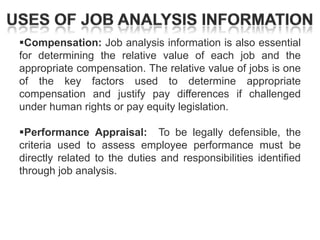 Compensation: Job analysis information is also essential
for determining the relative value of each job and the
appropriate compensation. The relative value of jobs is one
of the key factors used to determine appropriate
compensation and justify pay differences if challenged
under human rights or pay equity legislation.

Performance Appraisal: To be legally defensible, the
criteria used to assess employee performance must be
directly related to the duties and responsibilities identified
through job analysis.

 