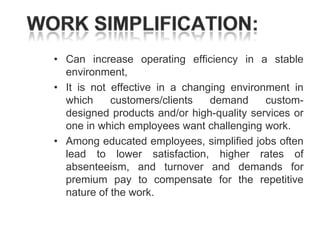 • Can increase operating efficiency in a stable
environment,
• It is not effective in a changing environment in
which
customers/clients
demand
customdesigned products and/or high-quality services or
one in which employees want challenging work.
• Among educated employees, simplified jobs often
lead to lower satisfaction, higher rates of
absenteeism, and turnover and demands for
premium pay to compensate for the repetitive
nature of the work.

 