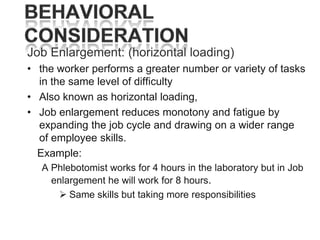 Job Enlargement: (horizontal loading)
• the worker performs a greater number or variety of tasks
in the same level of difficulty
• Also known as horizontal loading,
• Job enlargement reduces monotony and fatigue by
expanding the job cycle and drawing on a wider range
of employee skills.
Example:
A Phlebotomist works for 4 hours in the laboratory but in Job
enlargement he will work for 8 hours.
 Same skills but taking more responsibilities

 