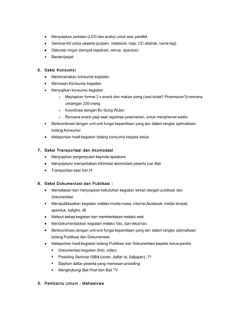 • Menyiapkan perlatan (LCD dan audio) untuk sesi parallel
• Seminar Kit untuk peserta (pulpen, notebook, map, CD abstrak, name tag)
• Dekorasi ringan (tempat registrasi, venue, spanduk)
• Banten/pejati
6. Seksi Konsumsi
• Merencanakan konsumsi kegiatan
• Memesan Konsumsi kegiatan
• Menyajikan konsumsi kegiatan
o Meyiapkan format 2 x snack dan makan siang (nasi kotak? Prasmanan?) rencana
undangan 200 orang
o Koordinasi dengan Bu Gung Wulan
o Rencana snack pagi saat registrasi prasmanan, untuk menghemat waktu
• Berkoordinasi dengan unit-unit fungsi kepanitiaan yang lain dalam rangka optimalisasi
bidang Konsumsi
• Melaporkan hasil kegiatan bidang konsumsi kepada ketua
7. Seksi Transportasi dan Akomodasi
• Menyiapkan penjemputan keynote speakers
• Menyiapkan/ menyediakan informasi akomodasi peserta luar Bali
• Transportasi saat hari H
8. Seksi Dokumentasi dan Publikasi :
• Memetakan dan menyiapkan kebutuhan kegiatan terkait dengan publikasi dan
dokumentasi
• Mempublikasikan kegiatan melalui media masa, internet,facebook, media tempel,
spanduk, baligho, dll
• Meliput setiap kegiatan dan memberitakan melalui web
• Mendokumentasikan kegiatan melalui foto, dan rekaman.
• Berkoordinasi dengan unit-unit fungsi kepanitiaan yang lain dalam rangka optimalisasi
bidang Publikasi dan Dokumentasi
• Melaporkan hasil kegiatan bidang Publikasi dan Dokumentasi kepada ketua panitia
 Dokumentasi kegiatan (foto, video)
 Prosiding Seminar ISBN (cover, daftar isi, fullpaper)..??
 Siapkan daftar peserta yang memesan prosiding
 Menghubungi Bali Post dan Bali TV
9. Pembantu Umum : Mahasiswa
 