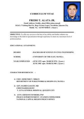 CURRICULUM VITAE
AL
FREDO T. ALATA JR.
Email Address: freddie_alata1108@yahoo.com.ph
B-26 L-7 Tatlong Hari St., Brgy Greater Lagro, Novaliches, Quezon City
Mobile No. +63-9477030675 ( Smart )
OBJECTIVE: To offer my services to the best of my ability and further enhance my
knowledge in the field of specialization through experience to attain my maximum level of
professionalism.
EDUCATIONAL ATTAINMENT:
DEGREE : BACHELOR OF SCIENCE IN CIVIL ENGINEERING
SCHOOL : UNIVERSITY OF THE EAST, MANILA
YEAR COMPLETED : JUNE 1975 upto MARCH 1978 ( 3years )
JUNE 1983 upto MARCH 1985 ( 2years )
CHARACTER REFERENCES :
1) USEC. EDMUNDO V. MIR,CE
DEPARTMENT OF PUBLICWORKS & HIGHWAYS, MANILA
2) GEN. FLORO GASCON, MD
CHIEF RADIOLOGIST
V. LUNA GENERAL HOSPITAL, QUEZON CITY
3) ATTY. ERNESTO TENDERO, PNP
POLICE SUPERINTENDENT / STATION COMMANDER
NATIONAL CAPITAL REGION POLICE OFFICE
 