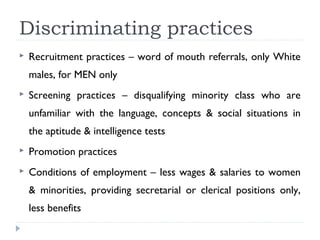 Discriminating practices
 Recruitment practices – word of mouth referrals, only White
males, for MEN only
 Screening practices – disqualifying minority class who are
unfamiliar with the language, concepts & social situations in
the aptitude & intelligence tests
 Promotion practices
 Conditions of employment – less wages & salaries to women
& minorities, providing secretarial or clerical positions only,
less benefits
 