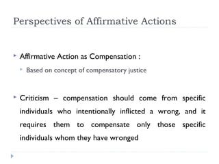 Perspectives of Affirmative Actions
 Affirmative Action as Compensation :
 Based on concept of compensatory justice
 Criticism – compensation should come from specific
individuals who intentionally inflicted a wrong, and it
requires them to compensate only those specific
individuals whom they have wronged
 