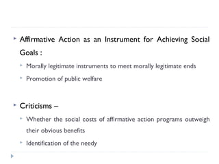  Affirmative Action as an Instrument for Achieving Social
Goals :
 Morally legitimate instruments to meet morally legitimate ends
 Promotion of public welfare
 Criticisms –
 Whether the social costs of affirmative action programs outweigh
their obvious benefits
 Identification of the needy
 