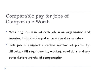 Comparable pay for jobs of
Comparable Worth
 Measuring the value of each job in an organization and
ensuring that jobs of equal value are paid same salary
 Each job is assigned a certain number of points for
difficulty, skill requirements, working conditions and any
other factors worthy of compensation
 