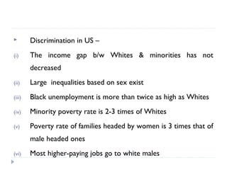  Discrimination in US –
(i) The income gap b/w Whites & minorities has not
decreased
(ii) Large inequalities based on sex exist
(iii) Black unemployment is more than twice as high as Whites
(iv) Minority poverty rate is 2-3 times of Whites
(v) Poverty rate of families headed by women is 3 times that of
male headed ones
(vi) Most higher-paying jobs go to white males
 