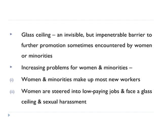  Glass ceiling – an invisible, but impenetrable barrier to
further promotion sometimes encountered by women
or minorities
 Increasing problems for women & minorities –
(i) Women & minorities make up most new workers
(ii) Women are steered into low-paying jobs & face a glass
ceiling & sexual harassment
 