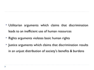  Utilitarian arguments which claims that discrimination
leads to an inefficient use of human resources
 Rights arguments violates basic human rights
 Justice arguments which claims that discrimination results
in an unjust distribution of society’s benefits & burdens
 