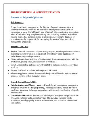 JOB DESCRIPTION & JOB SPECIFICATION
Director of Regional Operation
Job Summary
A member of upper management, the director of operations ensures that a
company's everyday activities run smoothly. These professionals often set
parameters to judge how efficiently and effectively the organization is operating.
Most of their time may be spent reviewing and evaluating business procedures
ranging from office expenses to real estate assets. Accordingly, directors of
operations may be responsible for overseeing the work of other upper-level
management executives
EssentialJobTask
 Review financial statements, sales or activity reports, or other performance data to
measure productivity or goal achievement or to identify areas needing cost
reduction or program improvement.
 Direct and coordinate activities of businesses or departments concerned with the
production, pricing, sales, or distribution of products.
 Direct administrative activities directly related to making products orproviding
services.
 Prepare staff work schedules and assign specific duties.
 Monitor suppliers to ensure that they efficiently and effectively provide needed
goods or services within budgetary limits.
Knowledge, skills and ability
 Administration and Management — Knowledge of business and management
principles involved in strategic planning, resource allocation, human resources
modeling, leadership technique, production methods, and coordination of people
and resources.
 Customer and PersonalService — Knowledge of principles and processes for
providing customer and personal services. This includes customer needs
assessment, meeting quality standards for services, and evaluation of customer
satisfaction.
 