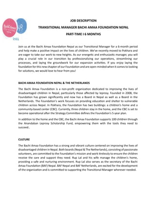 JOB DESCRIPTION
TRANSITIONAL MANAGER BACHI AMAA FOUNDATION NEPAL
PART-TIME I 6 MONTHS
Join us at the Bachi Amaa Founda on Nepal as our Transi onal Manager for a 6-month period
and help make a posi ve impact on the lives of children. We've recently moved to Pokhara and
are eager to take our work to new heights. As our energe c and enthusias c manager, you will
play a crucial role in our transi on by professionalizing our opera ons, streamlining our
processes, and laying the groundwork for our expansion ac vi es. If you enjoy laying the
founda on for this new chapter of our Founda on and are open-minded when it comes to looking
for solu ons, we would love to hear from you!
BACHI AMAA FOUNDATION NEPAL & THE NETHERLANDS
The Bachi Amaa Founda on is a non-proﬁt organiza on dedicated to improving the lives of
disadvantaged children in Nepal, par cularly those aﬀected by leprosy. Founded in 2008, the
Founda on has grown signiﬁcantly and now has a Board in Nepal as well as a Board in the
Netherlands. The Founda on's work focuses on providing educa on and shelter to vulnerable
children across Nepal. In Pokhara, the Founda on has two buildings: a children's home and a
community-based center (CBC). Currently, three children stay in the home, and the CBC is set to
become opera onal a er the Strategy Commi ee deﬁnes the Founda on's 5-year plan.
In addi on to the home and the CBC, the Bachi Amaa Founda on supports 100 children through
the Anandaban Leprosy Scholarship Fund, empowering them with the tools they need to
succeed..
CULTURE
The Bachi Amaa Founda on has a strong and vibrant culture centered on improving the lives of
disadvantaged children in Nepal. Both boards (Nepal & The Netherlands), consis ng of passionate
volunteers, are commi ed to the Founda on's mission and work relessly to ensure the children
receive the care and support they need. Rup Lal and his wife manage the children's home,
providing a safe and nurturing environment. Rup Lal also serves as the secretary of the Bachi
Amaa Founda on (BAF) Nepal. BAF Nepal and BAF Netherlands, are excited for the development
of the organiza on and is commi ed to suppor ng the Transi onal Manager wherever needed.
 