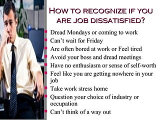 How to recognize if you
are job dissatisfied?










Dread Mondays or coming to work
Can’t wait for Friday
Are often bored at work or Feel tired
Avoid your boss and dread meetings
Have no enthusiasm or sense of self-worth
Feel like you are getting nowhere in your
job
Take work stress home
Question your choice of industry or
occupation
Can’t think of a way out

 