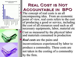 Real Cost is Not
Accountable in BPO






The concept of real costs is an all
encompassing idea. From an economic
point of view, real costs refers to the cost
of producing a good or service, including
the cost of all resources used such as all
necessary equipments, labor, material etc
Cost as measured by the physical labor
and materials consumed in production
Real costs are the pains and
inconveniences experienced by labor to
produce a commodity. These costs are
not taken in the costing of a commodity
by the firm.

 