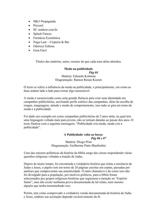 • MK3 Propaganda
• Pricorel
• SC outdoor.com.br
• Splash Fitness
• Farmácia Econômica
• Naga Laut – Creperia & Bar
• Odorizzi Editora
• Guia Fácil
Títulos das matérias, autor, resumo do que cada uma delas abordou.
Moda na publicidade
Pág 04
Matéria: Eduardo Kottman
Diagramação: Ramon Renan Kienen
O texto se refere a influência da moda na publicidade, e principalmente, em como as
duas andam lado a lado para tornar algo memorável.
A moda é caracterizada como uma grande fluência para criar uma identidade em
campanhas publicitárias, auxiliando perfis estético das campanhas, além da escolha de
roupas, maquiagens, atitude e modo de comportamento, isso tudo se gira em torno da
moda e a publicidade.
Foi dado um exemplo em como campanhas publicitárias de 5 anos atrás, na qual tem
uma linguagem voltada mais para jovens, não se tornam datadas ao passar dos anos. O
texto finaliza com a seguinte mensagem, “Publicidade cria moda, moda cria a
publicidade”.
A Publicidade volta ao berço
Pág 06 e 07
Matéria: Diogo Prim
Diagramação: Guilherme Patto Manfredini
Uma das maiores polêmicas da história da bíblia surge das cinzas respondendo várias
questões religiosas voltadas a traição de Judas.
Depois de muito tempo, foi encontrada a verdadeira história que relata a inocência de
Judas a Jesus, o papiro tem em torno de 26 páginas escritas em coptas, passadas por
analises que comprovaram sua autenticidade. O mais chamativo é de como isso não
foi divulgado para a população, por motivos políticos, para a bíblia foram
selecionados por grupos religiosos histórias que seguissem a menção ao “Espirito
Santo”, mas não existe nenhuma prova documentada de tal relato, nem mesmo
alguém que tenha testemunhado isso.
Porém, tem como comprovado a verdadeira versão documentada da história de Judas
e Jesus, embora sua aceitação depende exclusivamente da fé.
 