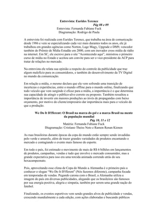 Entrevista: Eurides Terence
Pág 08 e 09
Entrevista: Fernanda Fabiane Fuck
Diagramação: Rodrigo de Paula
A entrevista foi realizada com Eurides Terence, que trabalha na área de comunicação
desde 1986 e vem se especializando cada vez mais durantes todos os anos, ele já
trabalhou em grandes agências como Norton, Lage Magy, Upgrade e DM9, vencedor
também do Prêmio de Mídia Estadão em 2000, com um inovador cross mídia de rádio
na internet. Em SC, ele escreve para o site “Acontecendo aqui”, ministrou o primeiro
curso de mídia no Estado e aceitou um convite para ser o vice-presidente da ACP para
tratar de relações no mercado.
Na entrevista ele relata sua opinião a respeito do controle da publicidade que traz
algum malefício para os consumidores, e também do desenvolvimento da TV Digital
no mundo da comunicação.
Em relação a mídia, o mesmo declara que ela vem sofrendo uma transição de
incertezas e experiências, entre o mundo offline para o mundo online, finalizando que
todo veículo que vem surgindo é eficaz para a mídia, a importância é o que determina
sua capacidade de atingir o público-alvo correto ou proposto. Também ressaltou a
importância de investir em maiores produções ao invés de propagandas com baixo
orçamento, por motivo do cliente/empresário dar importância mais para o veículo do
que a produção.
We Do It D!fferent: O Brasil na marca do gol e a marca Brasil na mente
da população mundial
Pág 10, 11 e 12
Matéria: Fernanda Fabiane Fuck
Diagramação: Cristiano Theiss Neto e Ramon Renan Kienen
As ruas brasileiras durante épocas da copa do mundo estão sempre sendo invadidas
pelo verde e amarelo, além de trazer grandes variedades de produtos encantando o
mercado e contagiando o evento mais famoso do esporte.
Em todo o país, foi estimado o movimento de mais de R$ 6 bilhões em lançamentos
de produtos, campanhas, vendas e tudo que envolve o mercado consumidor, mas a
grande expectativa para isso era uma torcida animada correndo atrás do seu
hexacampeonato.
Pois, aproveitando esse clima de Copa do Mundo a Alemanha é o primeiro país a
conhecer o slogan “We Do It D!fferent” (Nós fazemos diferente), campanha focada
em temporadas de vendas. Pegando carona com o Brasil, a Alemanha utiliza a
imagem do país em diversas publicidades, alegando que os brasileiros são famosos
por sua energia positiva, alegria e simpatia, também por serem uma grande nação do
futebol.
Finalizando, os eventos esportivos vem sendo grandes alvos de publicidade e vendas,
crescendo mundialmente a cada edição, com ações elaboradas e buscando públicos
 