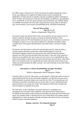 Em 2006, surgiu o Projeto de Lei 30/40, de autoria do senador catarinense Leonel
Pavan, que implicaria na exigência do diploma para exercer a profissão de
publicitário. O artigo discute as opiniões expostas na audiência pública realizada no
dia 05 de abril, que mostravam o lado das universidades e acadêmicos, que defendem
a lei e, atualmente, levam anos para conseguir uma certificação sem validade prática
na realidade do mercado. Do outro lado, os profissionais que já estão no mercado e
que, em sua maioria, nem tiveram a possibilidade de ter a profissão formalizada.
Show de Bola na Rede
Pág 20, 21 e 22
Matéria e diagramação: Diogo Prim
O assunto ao qual essa matéria fala é rede e suas conexões, diz que mesmo com um
número espantoso de horas ao qual os usuários de internet brasileiros ficam
conectados, menos de 10% dos brasileiros tem acesso a rede. A internet é um meio de
divulgação ao qual é raro ou até mesmo impossível a dispersão do público sobre,
evitando assim vários gastos desnecessários com outras redes, como por exemplo
mídia.
Na internet você acha todos os meios de comunicação possível, tendo de rádios a
revistas, jornais, televisão e muito mais. Outro grande aspecto é a troca de
informações rápidas, fazendo com que pessoas que estão fisicamente distantes,
possam a um click fica mais próximas umas das outras. E por esse vários aspectos a
internet cria um público fiel, que faz que com ela cresça e vá se expandindo de uma
forma muito rápida, criando assim um maior interesse para diversas áreas. Além disso
tudo, você nem precisa de um computador para estar conectado à rede, basta ter um
celular que tenha um plano de dados e pronto, você está conectado a uma rede infinita
de informações
Advergames e o futuro da publicidade nos jogos eletrônicos
Pág 23
Matéria e diagramação: Rafael Szpoganicz Wanka
Comenta sobre os jogos de vídeo game e os advergames, explica que cada vez mais os
jogos proporcionam aos jovens um mundo imaginativo, ao qual faz com que eles se
sintam entrando em portais mágicos por suas telas de vidro. É um mercado que está
fortemente crescendo e demonstra que irá crescer cada vez mais. Infelizmente pela
questão cultural e até mesmo por "medo" das empresas o Brasil não é um país que
está na listagem de expansão nessa área.
Por outro lado, se não expandimos nos jogos eletrônicos, expandimos nos
advergames, que são jogos nada complexos, mais que tem como função fazer a
divulgação de uma marca ou até mesmo de um produto de forma mais sutil dentro dos
jogos, um exemplo citado, é Winning Eleven, que simula dentro dos campos aquelas
propagandas no cantos da quadra, fazendo com quem uma marca invista e até mesmo
tenha seu nome visto pelos jogadores.
Bandas e Internet - Por Eduardo Kottman
Pág 24
 