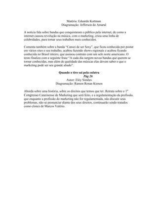 Matéria: Eduardo Kottman
Diagramação: Jefferson do Amaral
A notícia fala sobre bandas que conquistaram o público pela internet, de como a
internet causou revolução na música, com o marketing, criou uma linha de
celebridades, para tornar seus trabalhos mais conhecidos.
Comenta também sobre a banda “Cansei de ser Sexy”, que ficou conhecida por postar
em vários sites o seu trabalho, acabou fazendo shows regionais e acabou ficando
conhecida no Brasil inteiro, que assinou contrato com um selo norte americano. O
texto finaliza com a seguinte frase “A cada dia surgem novas bandas que querem se
tornar conhecidas, mas além de qualidade das músicas elas devem saber o que o
marketing pode ser seu grande aliado”.
Quando o tiro sai pela culatra
Pág 26
Autor: Elóy Simões
Diagramação: Ramon Renan Kienen
Aborda sobre uma história, sobre os direitos que temos que ter. Retrata sobre o 1º
Congresso Catarinense de Marketing que será feito, e a regulamentação da profissão,
que enquanto a profissão do marketing não for regulamentada, não discutir seus
problemas, não se pronunciar diante dos seus direitos, continuarão sendo tratados
como clones de Marcos Valério.
 
