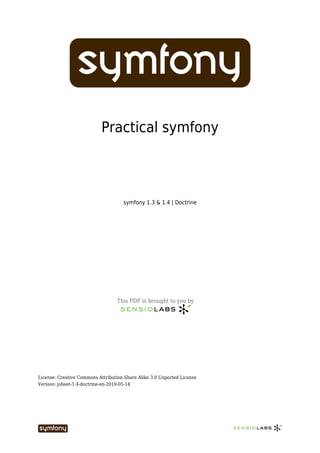 Practical symfony



                                     symfony 1.3 & 1.4 | Doctrine




                                  This PDF is brought to you by




License: Creative Commons Attribution-Share Alike 3.0 Unported License
Version: jobeet-1.4-doctrine-en-2010-05-14
 