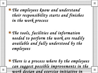 The employees know and understand
their responsibility starts and finishes
in the work process
The tools, facilities and information
needed to perform the work are readily
available and fully understood by the
employees
There is a process where by the employees
can suggest possible improvements in the
work design and exercise initiative in
 