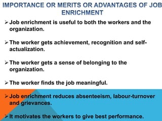 Job enrichment is useful to both the workers and the 
organization. 
The worker gets achievement, recognition and self-actualization. 
The worker gets a sense of belonging to the 
organization. 
The worker finds the job meaningful. 
Job enrichment reduces absenteeism, labour-turnover 
and grievances. 
 It motivates the workers to give best performance. 
 