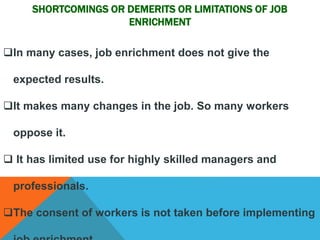SHORTCOMINGS OR DEMERITS OR LIMITATIONS OF JOB 
ENRICHMENT 
In many cases, job enrichment does not give the 
expected results. 
It makes many changes in the job. So many workers 
oppose it. 
 It has limited use for highly skilled managers and 
professionals. 
The consent of workers is not taken before implementing 
job enrichment. 
 
