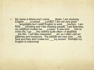 My name is Maria and I come____Spain. I am studying
English ____a school ___London. I am not very good
___languages but I need English to work ___tourism. I am
fond ___traveling and I like meeting people. Last Saturday,
my neighbor invited me ___a party. It was kind ___him to
invite me. I go ___the cinema quite often—it depends
__the film. I am also interested ___art, so I often visit art
galleries and museums. The people are very nice ___me
here and they don’t make fun ___my accent. Perhaps my
English is improving!
 