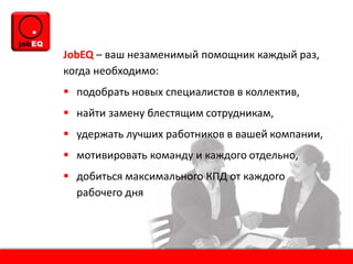 JobEQ – ваш незаменимый помощник каждый раз,
когда необходимо:
 подобрать новых специалистов в коллектив,
 найти замену блестящим сотрудникам,
 удержать лучших работников в вашей компании,
 мотивировать команду и каждого отдельно,
 добиться максимального КПД от каждого
рабочего дня
 