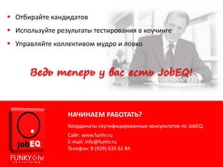  Отбирайте кандидатов
 Используйте результаты тестирования в коучинге
 Управляйте коллективом мудро и ловко
НАЧИНАЕМ РАБОТАТЬ?
Координаты сертифицированных консультатов по JobEQ:
Сайт: www.funhr.ru
E-mail: info@funhr.ru
Телефон: 8 (929) 635 61 84
 
