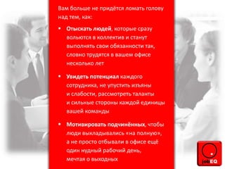 Вам больше не придётся ломать голову
над тем, как:
 Отыскать людей, которые сразу
вольются в коллектив и станут
выполнять свои обязанности так,
словно трудятся в вашем офисе
несколько лет
 Увидеть потенциал каждого
сотрудника, не упустить изъяны
и слабости, рассмотреть таланты
и сильные стороны каждой единицы
вашей команды
 Мотивировать подчинённых, чтобы
люди выкладывались «на полную»,
а не просто отбывали в офисе ещё
один нудный рабочий день,
мечтая о выходных
 