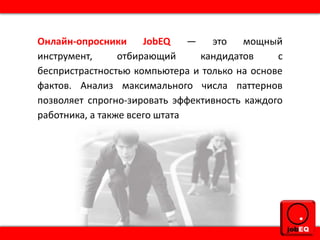 Онлайн-опросники JobEQ — это мощный
инструмент, отбирающий кандидатов с
беспристрастностью компьютера и только на основе
фактов. Анализ максимального числа паттернов
позволяет спрогно-зировать эффективность каждого
работника, а также всего штата
 