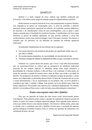 Universidade católica Portuguesa                                                  Hagiógrafos
Professor Dr. Ricardo Freire

                                      QOHÉLET
       Qohélet é o título original do livro, embora seja também conhecido por
Eclesiastes. Este último nome surge da tradução grega do original hebraico Qohélet.

        Relativamente ao aspecto formal do livro, mais propriamente ao género literário,
este enquadra-se no género de «testemunho real». A nível de conteúdo, o Qohélet
apresenta formas tipicamente sapiencial de reflexão, de confissão, poemas didácticos,
de máximas e de considerações várias de cariz autobiográfico, com as quais o autor
chama a atenção para a finalidade da existência humana. A problemática do livro segue
fielmente os passos da tradição sapiencial, ou seja, procura conhecer o curso dos
acontecimentos, assim como, procura indagar o que é bom para o homem. No entanto, o
caminho que vai percorrer vai ser diferente do caminho da reflexão sapiencial
tradicional.

       Os princípios fundamentais da sua reflexão são os seguintes:

      Um exame discursivo da existência não produz um significado sólido, uma vez
       que tudo é vaidade.
      Os acontecimentos dependem, na sua totalidade, de uma decisão divina.
      O homem é incapaz de conhecer as disposições de Deus, ou seja, a sua acção no universo.

        Podemos ver, a partir destes três pontos, que o livro é uma obra desconcertante
que vai questionar/criticar os valores que na perspectiva da sabedoria tradicional
gozavam de um estatuto especial. A sabedoria antiga tinha como referência a
possibilidade de o homem conhecer a obra de Deus e de a dominar. É neste ponto, no
modo de conceber a relação do homem com a obra de Deus, que reside a novidade de
Qohélet. Na perspectiva de Qohélet o homem é totalmente incapaz de perceber, e muito
menos, de compreender os postulados dessa relação. O facto de o homem não ter acesso
a certas determinações, e de as experimentar na sua própria vida, vai levar Qohélet a
considerar que tudo é vaidade e fadiga. Esta postura vai levar Qohélet para além dos
limites sapienciais. Provocando uma ruptura com a sabedoria dogmatizada. No entanto,
Qohélet vai reconhecer Deus como o autor de todas essas determinações misteriosas.

                       Pontos convergentes entre Job e Qohélet:
        Pelo que me apercebi da leitura dos dois textos existe efectivamente pontos
convergentes. Num primeiro ponto realço a questão da experiência religiosa pessoal de
ambos, as quais vão contra a tradição sapiencial antigas. Num segundo ponto destaco a
crítica que ambos fazem a essa mesma tradição. Um terceiro e último ponto, penso que
se prende com o contributo que Job e Qohélet tiveram para a resolução de algumas
aporias teológicas existentes à época; como se verifica nas questões do sofrimento e da
retribuição do bem e do mal.

                                                        Daniel José de Figueiredo Mendes

                                              Porto
                                              2012
                                                                                                 2
 