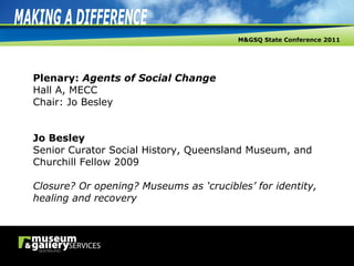Plenary:  Agents of Social Change Hall A, MECC Chair: Jo Besley Jo Besley Senior Curator Social History, Queensland Museum, and Churchill Fellow 2009 Closure? Or opening? Museums as ‘crucibles’ for identity, healing and recovery 