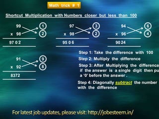 Shortcut Multiplication with Numbers closer but less than 100
99
x 98
Step 1: Take the difference with 100
1
2
2
Step 2: Multiply the difference
Step 3: After Multiplying the difference
if the answer is a single digit then pu
a ‘0’ before the answer .
0
Step 4: Diagonally subtract the number
with the difference
97
97
x 98
3
2
6095
94
x 96
6
4
2490
Math trick # 1
91
x 92
9
8
7283
 