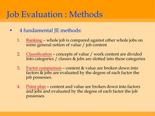 Job Evaluation : Methods
•    4 fundamental JE methods:
    1.   Ranking – whole job is compared against other whole jobs on
         some general notion of value / job content

    2.   Classification – concepts of value / work content are divided
         into categories / classes & jobs are slotted into these categories

    3.   Factor comparison – content & value are broken down into
         factors & jobs are evaluated by the degree of each factor the
         job possesses.

    4.   Point plan – content and value are broken down into factors
         and jobs and evaluated by the degree of each factor the job
         possesses
 